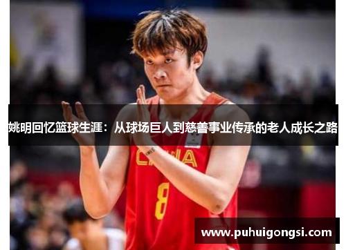 姚明回忆篮球生涯：从球场巨人到慈善事业传承的老人成长之路