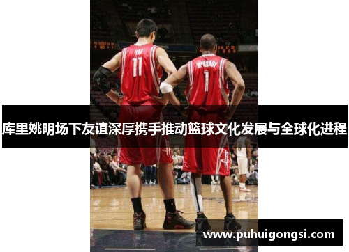 库里姚明场下友谊深厚携手推动篮球文化发展与全球化进程