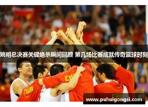姚明总决赛关键绝杀瞬间回顾 第几场比赛成就传奇篮球时刻
