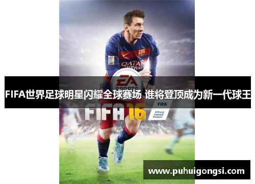 FIFA世界足球明星闪耀全球赛场 谁将登顶成为新一代球王
