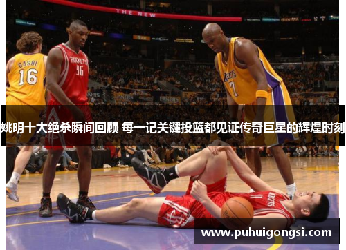 姚明十大绝杀瞬间回顾 每一记关键投篮都见证传奇巨星的辉煌时刻