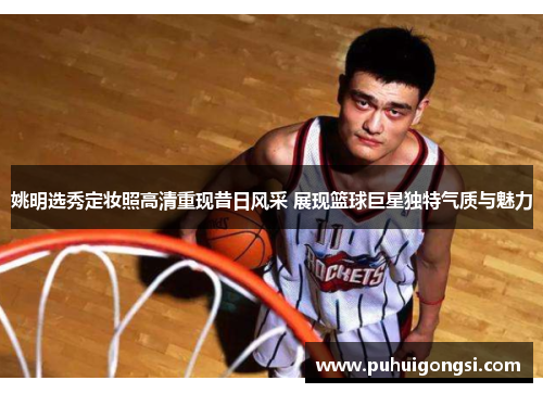 姚明选秀定妆照高清重现昔日风采 展现篮球巨星独特气质与魅力