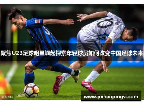 聚焦U23足球明星崛起探索年轻球员如何改变中国足球未来