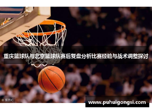 重庆篮球队与北京篮球队赛后复盘分析比赛经验与战术调整探讨
