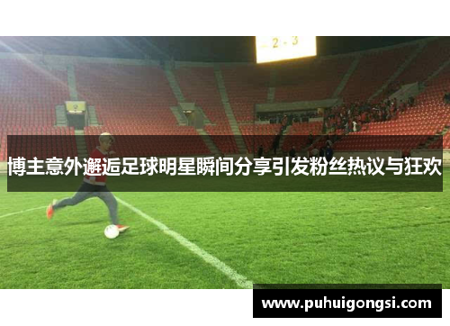 博主意外邂逅足球明星瞬间分享引发粉丝热议与狂欢