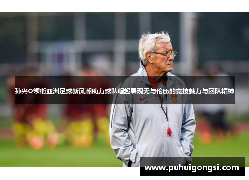 孙兴O领衔亚洲足球新风潮助力球队崛起展现无与伦比的竞技魅力与团队精神